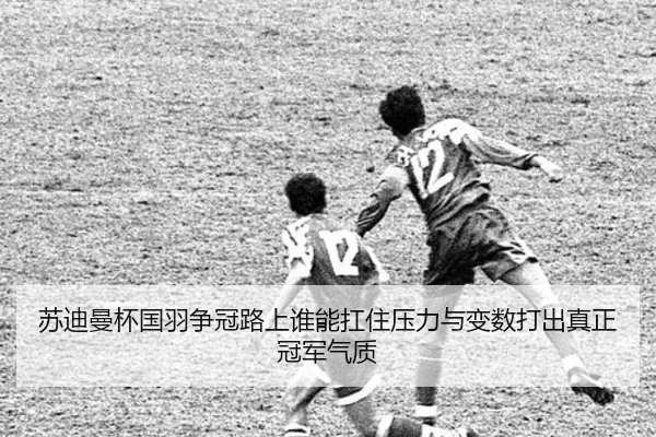 苏迪曼杯国羽争冠路上谁能扛住压力与变数打出真正冠军气质